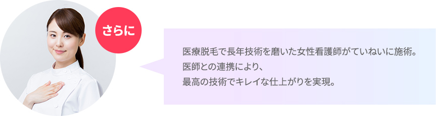 医療脱毛で長年技術を磨いた女性看護師がていねいに施術。医師との連携により、最高の技術でキレイな仕上がりを実現。